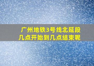 广州地铁3号线北延段几点开始到几点结束呢