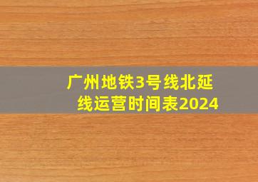 广州地铁3号线北延线运营时间表2024