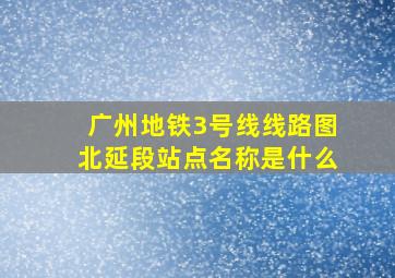 广州地铁3号线线路图北延段站点名称是什么