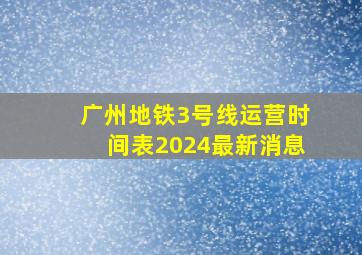 广州地铁3号线运营时间表2024最新消息