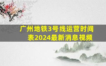 广州地铁3号线运营时间表2024最新消息视频