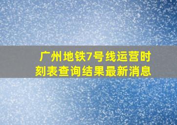 广州地铁7号线运营时刻表查询结果最新消息