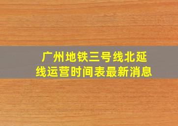 广州地铁三号线北延线运营时间表最新消息