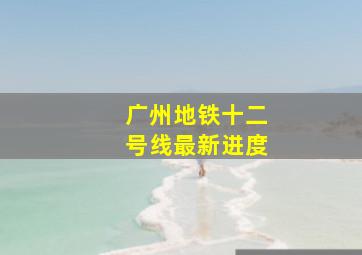 广州地铁十二号线最新进度