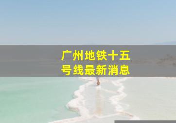 广州地铁十五号线最新消息