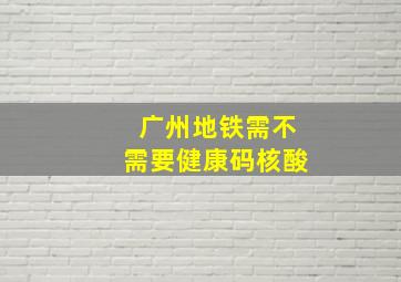 广州地铁需不需要健康码核酸