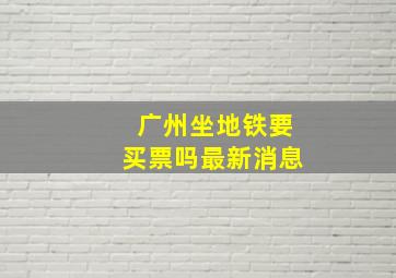 广州坐地铁要买票吗最新消息