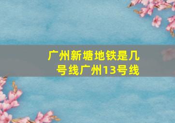 广州新塘地铁是几号线广州13号线