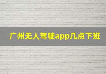 广州无人驾驶app几点下班