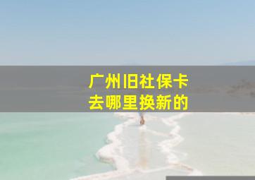 广州旧社保卡去哪里换新的