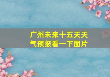 广州未来十五天天气预报看一下图片