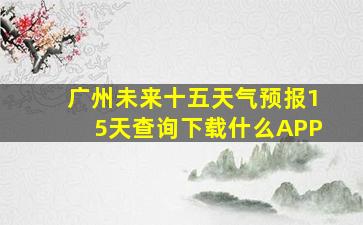 广州未来十五天气预报15天查询下载什么APP