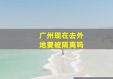 广州现在去外地要被隔离吗