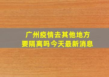 广州疫情去其他地方要隔离吗今天最新消息