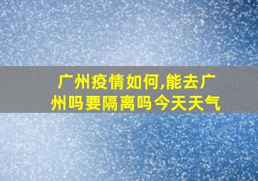 广州疫情如何,能去广州吗要隔离吗今天天气