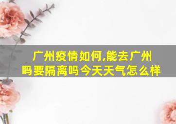 广州疫情如何,能去广州吗要隔离吗今天天气怎么样