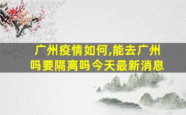 广州疫情如何,能去广州吗要隔离吗今天最新消息