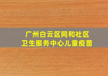 广州白云区同和社区卫生服务中心儿童疫苗