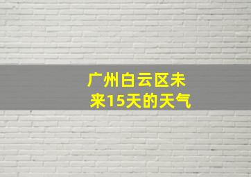 广州白云区未来15天的天气