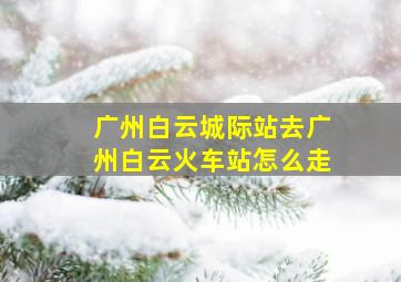 广州白云城际站去广州白云火车站怎么走