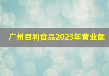 广州百利食品2023年营业额