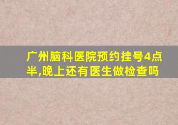 广州脑科医院预约挂号4点半,晚上还有医生做检查吗