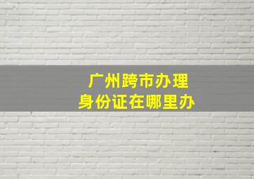 广州跨市办理身份证在哪里办