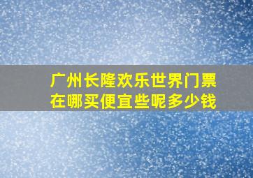 广州长隆欢乐世界门票在哪买便宜些呢多少钱