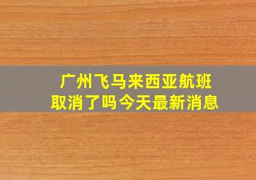 广州飞马来西亚航班取消了吗今天最新消息