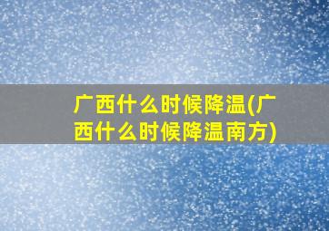 广西什么时候降温(广西什么时候降温南方)