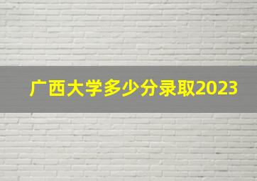 广西大学多少分录取2023