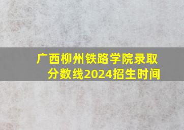 广西柳州铁路学院录取分数线2024招生时间