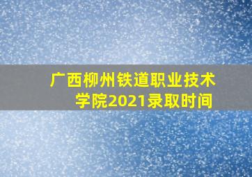 广西柳州铁道职业技术学院2021录取时间