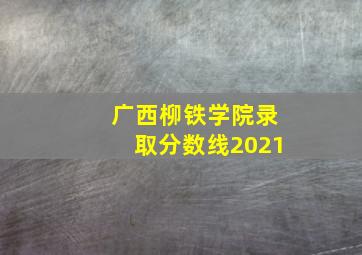 广西柳铁学院录取分数线2021