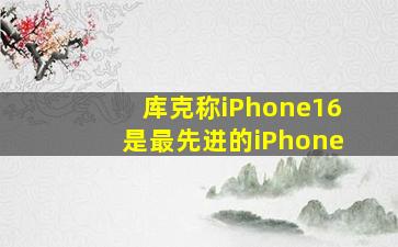 库克称iPhone16是最先进的iPhone