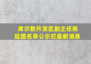 库尔勒开发区副主任陈延国名单公示栏最新消息