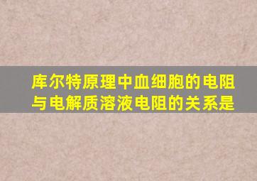 库尔特原理中血细胞的电阻与电解质溶液电阻的关系是