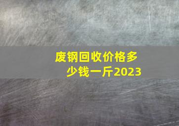 废钢回收价格多少钱一斤2023