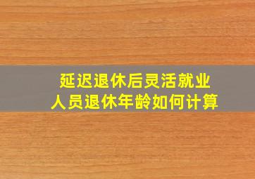 延迟退休后灵活就业人员退休年龄如何计算