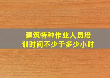 建筑特种作业人员培训时间不少于多少小时