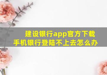 建设银行app官方下载手机银行登陆不上去怎么办