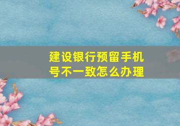 建设银行预留手机号不一致怎么办理