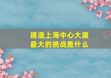 建造上海中心大厦最大的挑战是什么