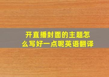 开直播封面的主题怎么写好一点呢英语翻译