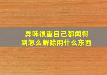 异味很重自己都闻得到怎么解除用什么东西