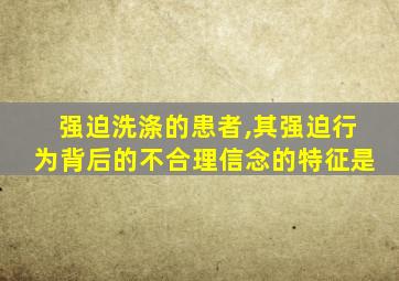 强迫洗涤的患者,其强迫行为背后的不合理信念的特征是