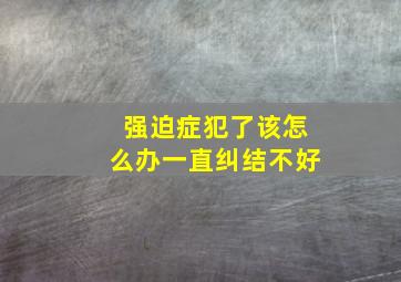 强迫症犯了该怎么办一直纠结不好