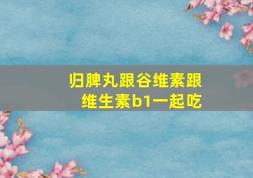 归脾丸跟谷维素跟维生素b1一起吃