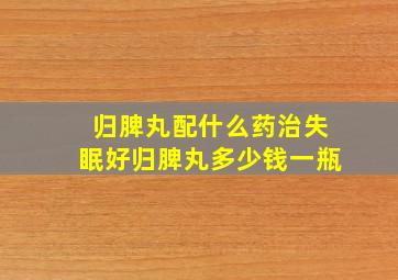 归脾丸配什么药治失眠好归脾丸多少钱一瓶