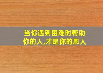 当你遇到困难时帮助你的人,才是你的恩人